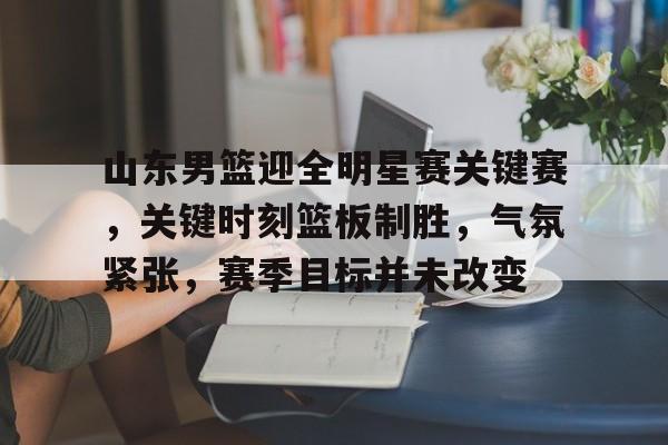 星空体育中国-关于山东男篮迎全明星赛关键赛，关键时刻篮板制胜，气氛紧张，赛季目标并未改变的信息
