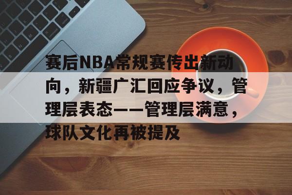 赛后NBA常规赛传出新动向，新疆广汇回应争议，管理层表态——管理层满意，球队文化再被提及的简单介绍