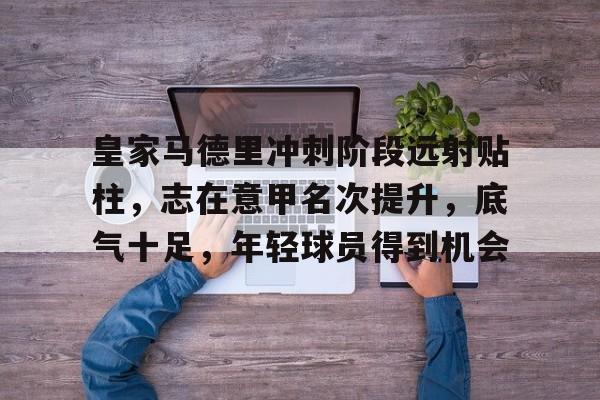 星空体育官网下载入口-包含皇家马德里冲刺阶段远射贴柱，志在意甲名次提升，底气十足，年轻球员得到机会的词条